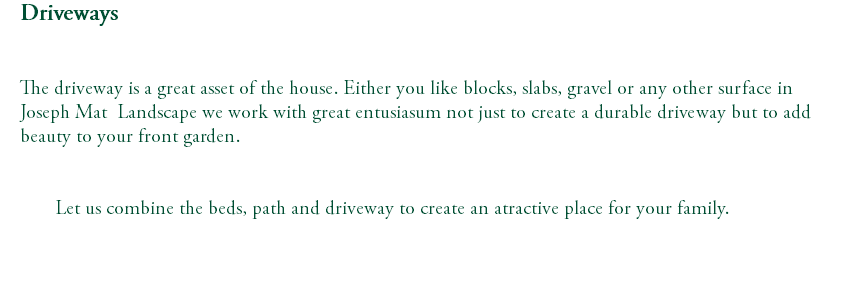 Driveways The driveway is a great asset of the house. Either you like blocks, slabs, gravel or any other surface in Joseph Mat Landscape we work with great entusiasum not just to create a durable driveway but to add beauty to your front garden. Let us combine the beds, path and driveway to create an atractive place for your family. 