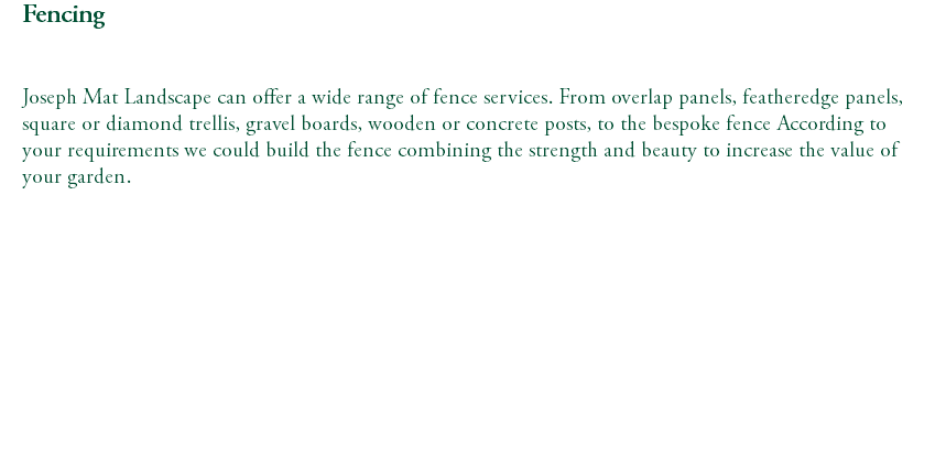 Fencing Joseph Mat Landscape can offer a wide range of fence services. From overlap panels, featheredge panels, square or diamond trellis, gravel boards, wooden or concrete posts, to the bespoke fence According to your requirements we could build the fence combining the strength and beauty to increase the value of your garden. 