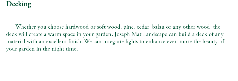 Decking Whether you choose hardwood or soft wood, pine, cedar, balau or any other wood, the deck will create a warm space in your garden. Joseph Mat Landscape can build a deck of any material with an excellent finish. We can integrate lights to enhance even more the beauty of your garden in the night time. 