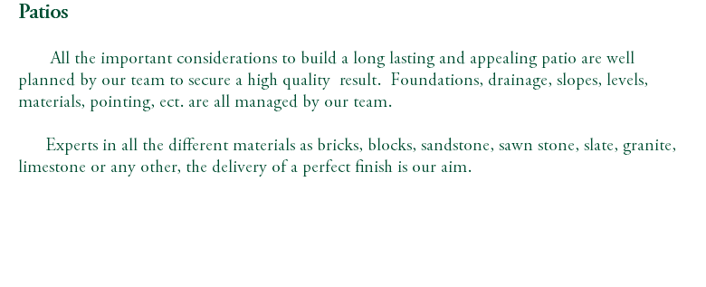 Patios All the important considerations to build a long lasting and appealing patio are well planned by our team to secure a high quality result. Foundations, drainage, slopes, levels, materials, pointing, ect. are all managed by our team. Experts in all the different materials as bricks, blocks, sandstone, sawn stone, slate, granite, limestone or any other, the delivery of a perfect finish is our aim. 