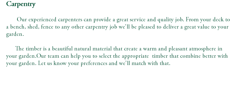 Carpentry Our experienced carpenters can provide a great service and quality job. From your deck to a bench, shed, fence to any other carpentry job we'll be pleased to deliver a great value to your garden. The timber is a beautiful natural material that create a warm and pleasant atmosphere in your garden.Our team can help you to select the appropriate timber that combine better with your garden. Let us know your preferences and we'll match with that. 