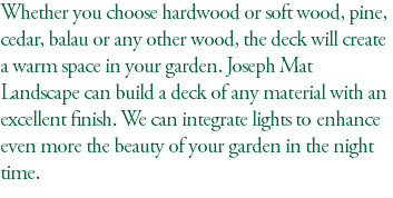 Whether you choose hardwood or soft wood, pine, cedar, balau or any other wood, the deck will create a warm space in your garden. Joseph Mat Landscape can build a deck of any material with an excellent finish. We can integrate lights to enhance even more the beauty of your garden in the night time.