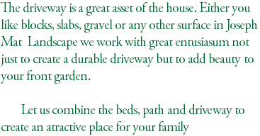 The driveway is a great asset of the house. Either you like blocks, slabs, gravel or any other surface in Joseph Mat Landscape we work with great entusiasum not just to create a durable driveway but to add beauty to your front garden. Let us combine the beds, path and driveway to create an atractive place for your family