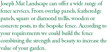 Joseph Mat Landscape can offer a wide range of fence services. From overlap panels, featheredge panels, square or diamond trellis, wooden or concrete posts, to the bespoke fence. According to your requirements we could build the fence combining the strength and beauty to increase the value of your garden.