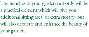 The benches in your garden not only will be a practical element which will give you additional sitting area or extra storage but will also decorate and enhance the beauty of your garden. 