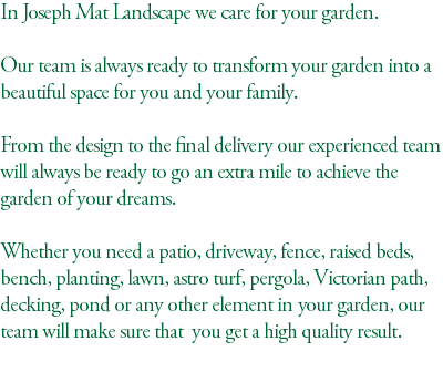 In Joseph Mat Landscape we care for your garden. Our team is always ready to transform your garden into a beautiful space for you and your family. From the design to the final delivery our experienced team will always be ready to go an extra mile to achieve the garden of your dreams. Whether you need a patio, driveway, fence, raised beds, bench, planting, lawn, astro turf, pergola, Victorian path, decking, pond or any other element in your garden, our team will make sure that you get a high quality result. 